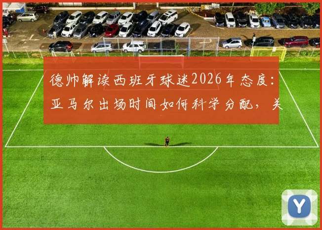 德帅解读西班牙球迷2026年态度：亚马尔出场时间如何科学分配，关键因素全面分析