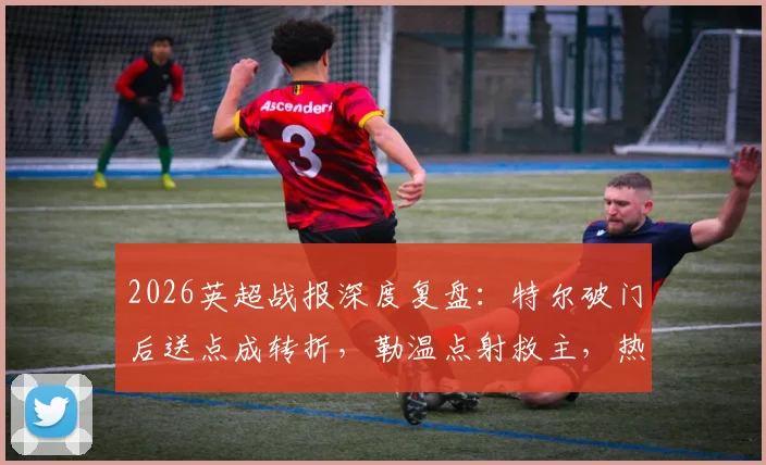 2026英超战报深度复盘:特尔破门后送点成转折,勒温点射救主,热刺1-1利兹联关键点解析