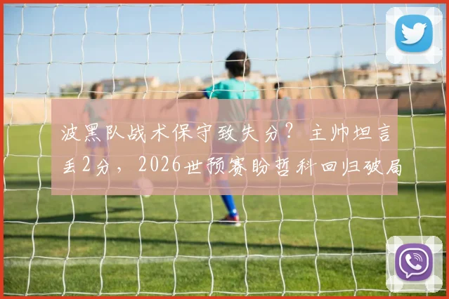 波黑队战术保守致失分？主帅坦言丢2分，2026世预赛盼哲科回归破局