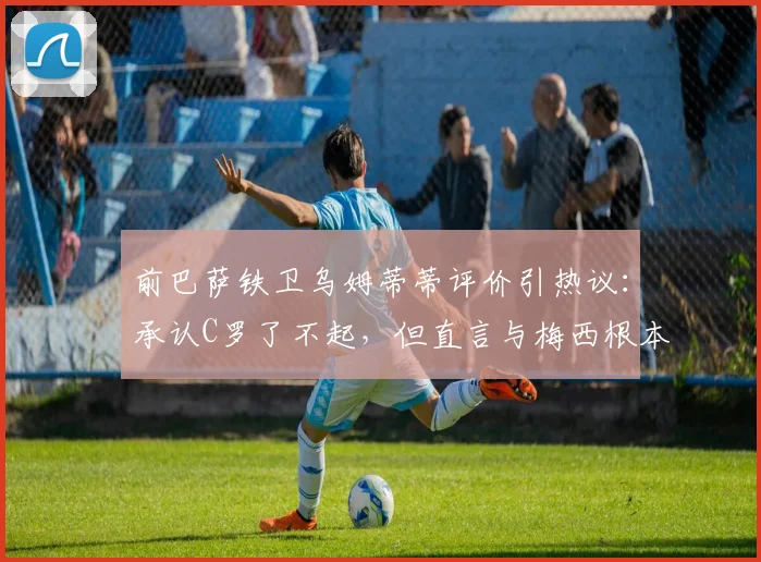 前巴萨铁卫乌姆蒂蒂评价引热议：承认C罗了不起，但直言与梅西根本没有可比性，背后原因深度解读