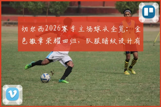切尔西2026赛季主场球衣全览：金色徽章荣耀回归，队服暗纹设计有何玄机？
