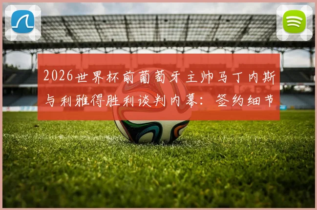 2026世界杯前葡萄牙主帅马丁内斯与利雅得胜利谈判内幕：签约细节、C罗合作可能性及对沙特联赛影响分析