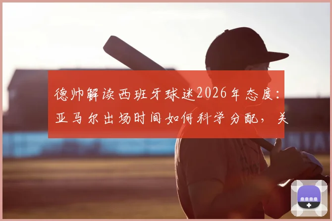 德帅解读西班牙球迷2026年态度：亚马尔出场时间如何科学分配，关键因素全面分析
