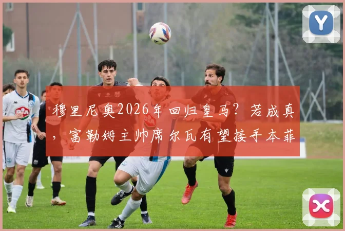 穆里尼奥2026年回归皇马？若成真，富勒姆主帅席尔瓦有望接手本菲卡帅位