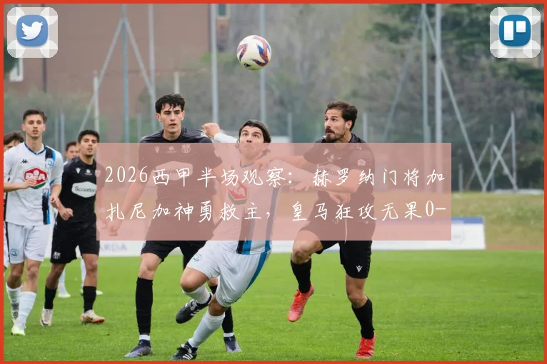 2026西甲半场观察：赫罗纳门将加扎尼加神勇救主，皇马狂攻无果0-0，战术解析与关键扑救回顾