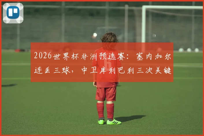 2026世界杯非洲预选赛：塞内加尔连丢三球，中卫库利巴利三次关键失误是意外还是另有隐情？