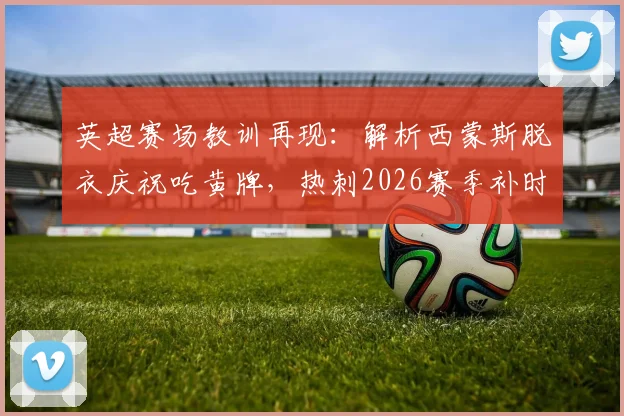 英超赛场教训再现:解析西蒙斯脱衣庆祝吃黄牌,热刺2026赛季补时遭绝平,里沙利松翻车前科引热议