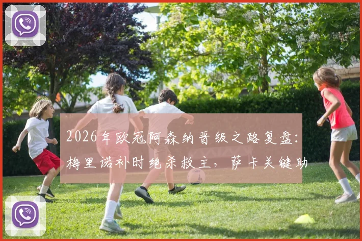 2026年欧冠阿森纳晋级之路复盘：梅里诺补时绝杀救主，萨卡关键助攻全解析，附球员表现评分