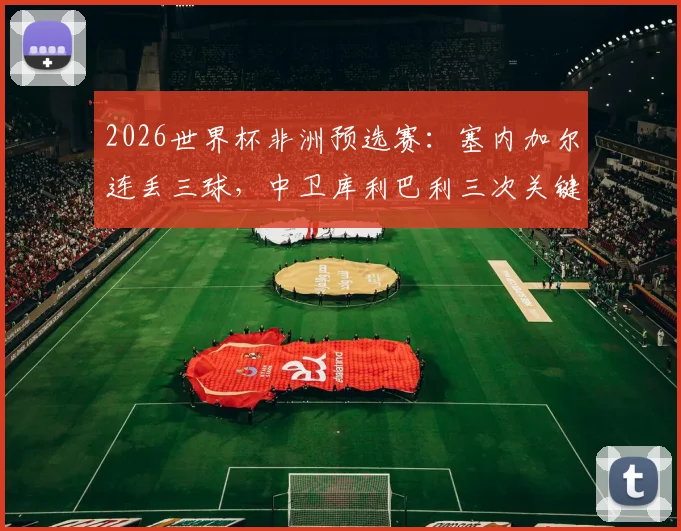 2026世界杯非洲预选赛:塞内加尔连丢三球,中卫库利巴利三次关键失误是意外还是另有隐情?